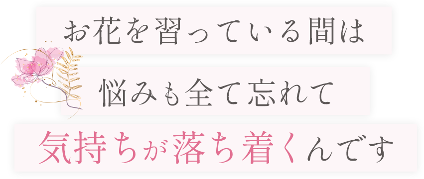 お花を習っている間は、悩みも全て忘れて
気持ちが落ち着くんです